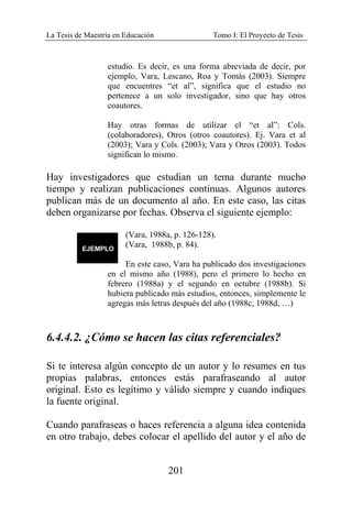La Tesis de Maestría en Educación Tomo I: El Proyecto de Tesis
201
estudio. Es decir, es una forma abreviada de decir, por
ejemplo, Vara, Lescano, Roa y Tomás (2003). Siempre
que encuentres “et al”, significa que el estudio no
pertenece a un solo investigador, sino que hay otros
coautores.
Hay otras formas de utilizar el “et al”: Cols.
(colaboradores), Otros (otros coautores). Ej. Vara et al
(2003); Vara y Cols. (2003); Vara y Otros (2003). Todos
significan lo mismo.
Hay investigadores que estudian un tema durante mucho
tiempo y realizan publicaciones continuas. Algunos autores
publican más de un documento al año. En este caso, las citas
deben organizarse por fechas. Observa el siguiente ejemplo:
(Vara, 1988a, p. 126-128).
(Vara, 1988b, p. 84).
En este caso, Vara ha publicado dos investigaciones
en el mismo año (1988), pero el primero lo hecho en
febrero (1988a) y el segundo en octubre (1988b). Si
hubiera publicado más estudios, entonces, simplemente le
agregas más letras después del año (1988c, 1988d, …)
6.4.4.2. ¿Cómo se hacen las citas referenciales?
Si te interesa algún concepto de un autor y lo resumes en tus
propias palabras, entonces estás parafraseando al autor
original. Esto es legítimo y válido siempre y cuando indiques
la fuente original.
Cuando parafraseas o haces referencia a alguna idea contenida
en otro trabajo, debes colocar el apellido del autor y el año de
 