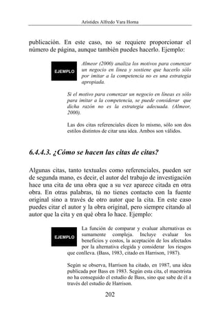 Arístides Alfredo Vara Horna
202
publicación. En este caso, no se requiere proporcionar el
número de página, aunque también puedes hacerlo. Ejemplo:
Almeor (2000) analiza los motivos para comenzar
un negocio en línea y sostiene que hacerlo sólo
por imitar a la competencia no es una estrategia
apropiada.
Si el motivo para comenzar un negocio en líneas es sólo
para imitar a la competencia, se puede considerar que
dicha razón no es la estrategia adecuada. (Almeor,
2000).
Las dos citas referenciales dicen lo mismo, sólo son dos
estilos distintos de citar una idea. Ambos son válidos.
6.4.4.3. ¿Cómo se hacen las citas de citas?
Algunas citas, tanto textuales como referenciales, pueden ser
de segunda mano, es decir, el autor del trabajo de investigación
hace una cita de una obra que a su vez aparece citada en otra
obra. En otras palabras, tú no tienes contacto con la fuente
original sino a través de otro autor que la cita. En este caso
puedes citar el autor y la obra original, pero siempre citando al
autor que la cita y en qué obra lo hace. Ejemplo:
La función de comparar y evaluar alternativas es
sumamente compleja. Incluye evaluar los
beneficios y costos, la aceptación de los afectados
por la alternativa elegida y considerar los riesgos
que conlleva. (Bass, 1983, citado en Harrison, 1987).
Según se observa, Harrison ha citado, en 1987, una idea
publicada por Bass en 1983. Según esta cita, el maestrista
no ha conseguido el estudio de Bass, sino que sabe de él a
través del estudio de Harrison.
 