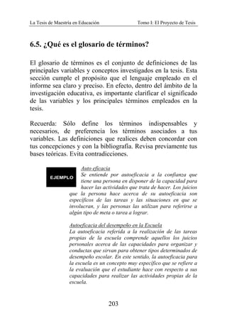 La Tesis de Maestría en Educación Tomo I: El Proyecto de Tesis
203
6.5. ¿Qué es el glosario de términos?
El glosario de términos es el conjunto de definiciones de las
principales variables y conceptos investigados en la tesis. Esta
sección cumple el propósito que el lenguaje empleado en el
informe sea claro y preciso. En efecto, dentro del ámbito de la
investigación educativa, es importante clarificar el significado
de las variables y los principales términos empleados en la
tesis.
Recuerda: Sólo define los términos indispensables y
necesarios, de preferencia los términos asociados a tus
variables. Las definiciones que realices deben concordar con
tus concepciones y con la bibliografía. Revisa previamente tus
bases teóricas. Evita contradicciones.
Auto eficacia
Se entiende por autoeficacia a la confianza que
tiene una persona en disponer de la capacidad para
hacer las actividades que trata de hacer. Los juicios
que la persona hace acerca de su autoeficacia son
específicos de las tareas y las situaciones en que se
involucran, y las personas las utilizan para referirse a
algún tipo de meta o tarea a lograr.
Autoeficacia del desempeño en la Escuela
La autoeficacia referida a la realización de las tareas
propias de la escuela comprende aquellos los juicios
personales acerca de las capacidades para organizar y
conductas que sirvan para obtener tipos determinados de
desempeño escolar. En este sentido, la autoeficacia para
la escuela es un concepto muy específico que se refiere a
la evaluación que el estudiante hace con respecto a sus
capacidades para realizar las actividades propias de la
escuela.
 