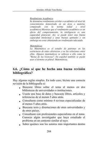 Arístides Alfredo Vara Horna
204
Rendimiento Académico
Se denomina rendimiento escolar o académico al nivel de
conocimientos demostrado en un área o materia,
comparado con la norma (edad y nivel
académico).Mientras que el rendimiento académico es un
efecto del comportamiento, la inteligencia es una
capacidad potencial. Así, se puede tener una buena
capacidad intelectual y unas buenas aptitudes y sin
embargo no estar obteniendo un rendimiento adecuado.
Matemáticas
La Matemática es el estudio de patrones en las
estructuras de entes abstractos y en las relaciones entre
ellas. Algunos matemáticos se refieren a ella como la
"Reina de las Ciencias". En español también se puede
usar el término en plural: Matemáticas.
6.6. ¿Cómo sé que he hecho una buena revisión
bibliográfica?
Hay algunas reglas simples. En todo caso, hiciste una correcta
revisión de la bibliografía si:
V Buscaste libros sobre el tema al menos en dos
bibliotecas de universidades o instituciones.
V Usaste una base de datos y buscaste libros, artículos y
referencias de al menos 5 años atrás.
V Consultaste como mínimo 4 revistas especializadas de
al menos 5 años atrás.
V Buscaste tesis y disertaciones de otras universidades y
de otros países.
V Consultaste con profesionales especialistas en el tema.
Conoces algún investigador que haya estudiado el
problema en un contexto similar al tuyo.
V Sabes quiénes son los autores más importantes dentro
 