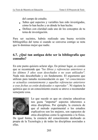 La Tesis de Maestría en Educación Tomo I: El Proyecto de Tesis
205
del campo de estudio.
V Sabes qué aspectos y variables han sido investigadas,
cómo lo han hecho y en dónde lo han hecho.
V Defines con claridad cada uno de los conceptos de tu
tema de investigación.
Para ser sucintos, habrás realizado una buena revisión
bibliográfica del tema si cuando se conversa contigo se nota
que lo dominas mejor que nadie.
6.7. ¿Qué tan antigua debe ser la bibliografía que
consulto?
En este punto quisiera aclarar algo. En primer lugar, es común
que se recomiende que "los libros y referencias anteriores a
los últimos 5 años sean desechados o no sean utilizados".
Nada más descabellado y sin fundamento. El argumento que
utilizan para tamaña recomendación es que “el conocimiento
se actualiza constantemente y aquellas referencias anteriores
a esas fechas ya están desfasadas o superadas”. Ni siquiera la
química que es un conocimiento exacto se atreve a recomendar
semejante cosa.
Lo que sucede es que en ciencias educativas
nos gusta "importar" aspectos inherentes a
otras disciplinas. Por ejemplo, la creencia de
que el método experimental o los estudios
explicativos son los mejores, son supuestos de
otras disciplinas como la agronomía o la física.
De igual forma, la creencia del conocimiento desfasado es
propia de la Tecnología y de todas las disciplinas asociadas a
ellas.
 