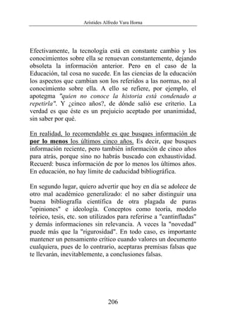 Arístides Alfredo Vara Horna
206
Efectivamente, la tecnología está en constante cambio y los
conocimientos sobre ella se renuevan constantemente, dejando
obsoleta la información anterior. Pero en el caso de la
Educación, tal cosa no sucede. En las ciencias de la educación
los aspectos que cambian son los referidos a las normas, no al
conocimiento sobre ella. A ello se refiere, por ejemplo, el
apotegma "quien no conoce la historia está condenado a
repetirla". Y ¿cinco años?, de dónde salió ese criterio. La
verdad es que éste es un prejuicio aceptado por unanimidad,
sin saber por qué.
En realidad, lo recomendable es que busques información de
por lo menos los últimos cinco años. Es decir, que busques
información reciente, pero también información de cinco años
para atrás, porque sino no habrás buscado con exhaustividad.
Recuerd: busca información de por lo menos los últimos años.
En educación, no hay límite de caducidad bibliográfica.
En segundo lugar, quiero advertir que hoy en día se adolece de
otro mal académico generalizado: el no saber distinguir una
buena bibliografía científica de otra plagada de puras
"opiniones" e ideología. Conceptos como teoría, modelo
teórico, tesis, etc. son utilizados para referirse a "cantinfladas"
y demás informaciones sin relevancia. A veces la "novedad"
puede más que la "rigurosidad". En todo caso, es importante
mantener un pensamiento crítico cuando valores un documento
cualquiera, pues de lo contrario, aceptaras premisas falsas que
te llevarán, inevitablemente, a conclusiones falsas.
 