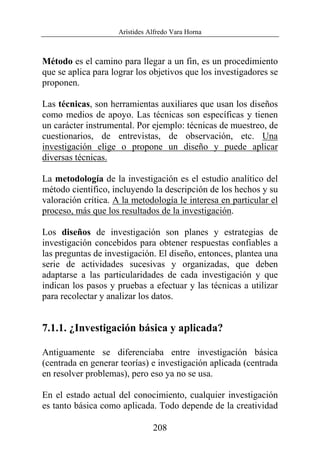 Arístides Alfredo Vara Horna
208
Método es el camino para llegar a un fin, es un procedimiento
que se aplica para lograr los objetivos que los investigadores se
proponen.
Las técnicas, son herramientas auxiliares que usan los diseños
como medios de apoyo. Las técnicas son específicas y tienen
un carácter instrumental. Por ejemplo: técnicas de muestreo, de
cuestionarios, de entrevistas, de observación, etc. Una
investigación elige o propone un diseño y puede aplicar
diversas técnicas.
La metodología de la investigación es el estudio analítico del
método científico, incluyendo la descripción de los hechos y su
valoración crítica. A la metodología le interesa en particular el
proceso, más que los resultados de la investigación.
Los diseños de investigación son planes y estrategias de
investigación concebidos para obtener respuestas confiables a
las preguntas de investigación. El diseño, entonces, plantea una
serie de actividades sucesivas y organizadas, que deben
adaptarse a las particularidades de cada investigación y que
indican los pasos y pruebas a efectuar y las técnicas a utilizar
para recolectar y analizar los datos.
7.1.1. ¿Investigación básica y aplicada?
Antiguamente se diferenciaba entre investigación básica
(centrada en generar teorías) e investigación aplicada (centrada
en resolver problemas), pero eso ya no se usa.
En el estado actual del conocimiento, cualquier investigación
es tanto básica como aplicada. Todo depende de la creatividad
 
