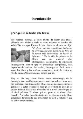 Introducción
¿Por qué se ha hecho este libro?
Por muchas razones. ¿Tienes miedo de hacer una tesis?,
¿Sientes que iniciar la tesis es como recorrer un camino sin
salida? No te culpo. En una de mis clases, un alumno me dijo:
“Profesor, me han complicado tanto con
la investigación que, para mí, la tesis es
la forma más burocrática de hacer un
informe…” No ha sido la primera ni la
última vez que escuché tales
afirmaciones. Los alumnos le temen a la
investigación, sienten que es demasiado complicada, casi
imposible de realizar. En verdad, investigar es fácil, pero a
veces los libros y los profesores nos hacen sentir lo contrario.
¿Te ha pasado? Sinceramente, espero que no.
Hoy en día hay tantos libros sobre metodología de la
investigación científica que parece innecesario hacer uno más.
Sin embargo, casi todos estos libros son demasiado generales,
confusos y están centrados más en el contenido que en el
procedimiento. Están más ubicados en el nivel teórico que en
el nivel práctico. Te dicen qué es, pero no te dicen cómo
hacerlo. Por todas estas limitaciones, he elaborado este libro,
esperando demostrarte que investigar es fácil y natural y que
no debes tenerle miedo.
 
