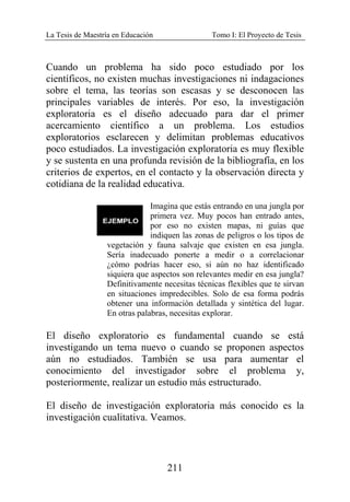 La Tesis de Maestría en Educación Tomo I: El Proyecto de Tesis
211
Cuando un problema ha sido poco estudiado por los
científicos, no existen muchas investigaciones ni indagaciones
sobre el tema, las teorías son escasas y se desconocen las
principales variables de interés. Por eso, la investigación
exploratoria es el diseño adecuado para dar el primer
acercamiento científico a un problema. Los estudios
exploratorios esclarecen y delimitan problemas educativos
poco estudiados. La investigación exploratoria es muy flexible
y se sustenta en una profunda revisión de la bibliografía, en los
criterios de expertos, en el contacto y la observación directa y
cotidiana de la realidad educativa.
Imagina que estás entrando en una jungla por
primera vez. Muy pocos han entrado antes,
por eso no existen mapas, ni guías que
indiquen las zonas de peligros o los tipos de
vegetación y fauna salvaje que existen en esa jungla.
Sería inadecuado ponerte a medir o a correlacionar
¿cómo podrías hacer eso, si aún no haz identificado
siquiera que aspectos son relevantes medir en esa jungla?
Definitivamente necesitas técnicas flexibles que te sirvan
en situaciones impredecibles. Solo de esa forma podrás
obtener una información detallada y sintética del lugar.
En otras palabras, necesitas explorar.
El diseño exploratorio es fundamental cuando se está
investigando un tema nuevo o cuando se proponen aspectos
aún no estudiados. También se usa para aumentar el
conocimiento del investigador sobre el problema y,
posteriormente, realizar un estudio más estructurado.
El diseño de investigación exploratoria más conocido es la
investigación cualitativa. Veamos.
 