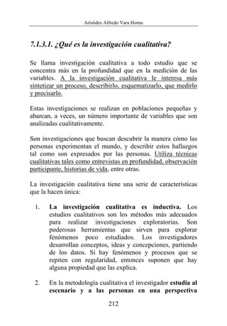 Arístides Alfredo Vara Horna
212
7.1.3.1. ¿Qué es la investigación cualitativa?
Se llama investigación cualitativa a todo estudio que se
concentra más en la profundidad que en la medición de las
variables. A la investigación cualitativa le interesa más
sintetizar un proceso, describirlo, esquematizarlo, que medirlo
y precisarlo.
Estas investigaciones se realizan en poblaciones pequeñas y
abarcan, a veces, un número importante de variables que son
analizadas cualitativamente.
Son investigaciones que buscan descubrir la manera cómo las
personas experimentan el mundo, y describir estos hallazgos
tal como son expresados por las personas. Utiliza técnicas
cualitativas tales como entrevistas en profundidad, observación
participante, historias de vida, entre otras.
La investigación cualitativa tiene una serie de características
que la hacen única:
1. La investigación cualitativa es inductiva. Los
estudios cualitativos son los métodos más adecuados
para realizar investigaciones exploratorias. Son
poderosas herramientas que sirven para explorar
fenómenos poco estudiados. Los investigadores
desarrollan conceptos, ideas y concepciones, partiendo
de los datos. Si hay fenómenos y procesos que se
repiten con regularidad, entonces suponen que hay
alguna propiedad que las explica.
2. En la metodología cualitativa el investigador estudia al
escenario y a las personas en una perspectiva
 