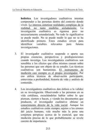 La Tesis de Maestría en Educación Tomo I: El Proyecto de Tesis
213
holística. Los investigadores cualitativos intentan
comprender a las personas dentro del contexto donde
viven. Le interesa sintetizar realidades complejas de la
realidad, no tanto medirlas aisladamente. La
investigación cualitativa es rigurosa pero no
necesariamente estandarizada. No todo lo significativo
se puede medir. No se puede medir lo que no se ha
identificado primero. Estos estudios sirven para
identificar variables relevantes para futuras
investigaciones.
3. El investigador cualitativo suspende o aparta sus
propias creencias, perspectivas y predisposiciones
cuando investiga. Los investigadores cualitativos son
sensibles a los efectos que ellos mismos causan sobre
las personas que son objeto de su estudio. Las técnicas
cualitativas son humanistas. El instrumento de
medición casi siempre es el propio investigador. Por
eso utiliza técnicas de observación participante,
entrevistas a profundidad, historia de vida y análisis de
contenido.
4. Los investigadores cualitativos dan énfasis a la validez
en su investigación. Observando a las personas en su
vida cotidiana, escuchándolas hablar sobre lo que
piensan, sienten o hacen, y viendo los documentos que
producen, el investigador cualitativo obtiene un
conocimiento directo de la vida social. Aunque los
estudios cualitativos están siempre sujetos a los errores
del juicio humano, vale mucho más la pena una
conjetura perspicaz acerca de lo esencial, que una
medición precisa de lo que probablemente se revele
carente de importancia.
 