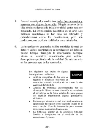Arístides Alfredo Vara Horna
214
5. Para el investigador cualitativo, todos los escenarios y
personas son dignos de estudio. Ningún aspecto de la
vida social es demasiado frívolo o trivial como para ser
estudiado. La investigación cualitativa es un arte. Los
métodos cualitativos no han sido tan refinados y
estandarizados como los cuantitativos, pero son
poderosos para explorar realidades poco estudiadas.
6. La investigación cualitativa utiliza múltiples fuentes de
datos y varios instrumentos de recolección de datos al
mismo tiempo. Triangula la información. Siempre
utiliza un muestreo intencionado para obtener
descripciones profundas de la realidad. Se interesa más
en los procesos que en los resultados.
Los siguientes son títulos de algunas
investigaciones cualitativas:
• Análisis etnográfico de los usos de
recursos y materiales didácticos en
educación primaria: estudios de los casos de dos
centros de la UGEL X.
• Análisis de problemas experimentados por los
alumnos del último curso de educación secundaria en
el aprendizaje de la física: estudio de cuatro grupos
del bachiller experimental, algunas perspectivas
didácticas.
• Factores que intervienen en el proceso de enseñanza-
aprendizaje del español como segunda lengua en el
marco escolar: Plan de intervención para alumnos
inmigrantes marroquíes de educación.
• La biblioteca escolar en la educación bilingüe:
Modelo e integración en el currículo en las
comunidades Aymaras.
 