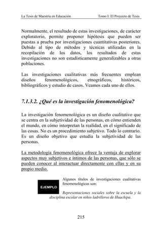La Tesis de Maestría en Educación Tomo I: El Proyecto de Tesis
215
Normalmente, el resultado de estas investigaciones, de carácter
exploratorio, permite proponer hipótesis que pueden ser
puestas a prueba por investigaciones cuantitativas posteriores.
Debido al tipo de métodos y técnicas utilizadas en la
recopilación de los datos, los resultados de estas
investigaciones no son estadísticamente generalizables a otras
poblaciones.
Las investigaciones cualitativas más frecuentes emplean
diseños fenomenológicos, etnográficos, históricos,
bibliográficos y estudio de casos. Veamos cada uno de ellos.
7.1.3.2. ¿Qué es la investigación fenomenológica?
La investigación fenomenológica es un diseño cualitativo que
se centra en la subjetividad de las personas, en cómo entienden
el mundo, en cómo interpretan la realidad, en el significado de
las cosas. No es un procedimiento subjetivo. Todo lo contrario.
Es un diseño objetivo que estudia la subjetividad de las
personas.
La metodología fenomenológica ofrece la ventaja de explorar
aspectos muy subjetivos e íntimos de las personas, que sólo se
pueden conocer al interactuar directamente con ellas y en su
propio medio.
Algunos títulos de investigaciones cualitativas
fenomenológicas son:
Representaciones sociales sobre la escuela y la
disciplina escolar en niños ladrilleros de Huachipa.
 