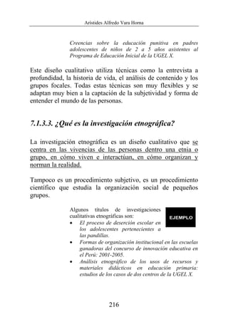 Arístides Alfredo Vara Horna
216
Creencias sobre la educación punitiva en padres
adolescentes de niños de 2 a 5 años asistentes al
Programa de Educación Inicial de la UGEL X.
Este diseño cualitativo utiliza técnicas como la entrevista a
profundidad, la historia de vida, el análisis de contenido y los
grupos focales. Todas estas técnicas son muy flexibles y se
adaptan muy bien a la captación de la subjetividad y forma de
entender el mundo de las personas.
7.1.3.3. ¿Qué es la investigación etnográfica?
La investigación etnográfica es un diseño cualitativo que se
centra en las vivencias de las personas dentro una etnia o
grupo, en cómo viven e interactúan, en cómo organizan y
norman la realidad.
Tampoco es un procedimiento subjetivo, es un procedimiento
científico que estudia la organización social de pequeños
grupos.
Algunos títulos de investigaciones
cualitativas etnográficas son:
• El proceso de deserción escolar en
los adolescentes pertenecientes a
las pandillas.
• Formas de organización institucional en las escuelas
ganadoras del concurso de innovación educativa en
el Perú: 2001-2005.
• Análisis etnográfico de los usos de recursos y
materiales didácticos en educación primaria:
estudios de los casos de dos centros de la UGEL X.
 