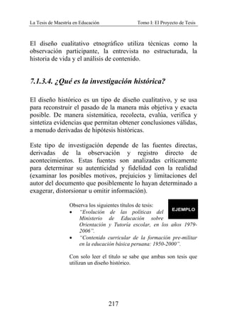 La Tesis de Maestría en Educación Tomo I: El Proyecto de Tesis
217
El diseño cualitativo etnográfico utiliza técnicas como la
observación participante, la entrevista no estructurada, la
historia de vida y el análisis de contenido.
7.1.3.4. ¿Qué es la investigación histórica?
El diseño histórico es un tipo de diseño cualitativo, y se usa
para reconstruir el pasado de la manera más objetiva y exacta
posible. De manera sistemática, recolecta, evalúa, verifica y
sintetiza evidencias que permitan obtener conclusiones válidas,
a menudo derivadas de hipótesis históricas.
Este tipo de investigación depende de las fuentes directas,
derivadas de la observación y registro directo de
acontecimientos. Estas fuentes son analizadas críticamente
para determinar su autenticidad y fidelidad con la realidad
(examinar los posibles motivos, prejuicios y limitaciones del
autor del documento que posiblemente lo hayan determinado a
exagerar, distorsionar u omitir información).
Observa los siguientes títulos de tesis:
• “Evolución de las políticas del
Ministerio de Educación sobre
Orientación y Tutoría escolar, en los años 1979-
2006”.
• “Contenido curricular de la formación pre-militar
en la educación básica peruana: 1950-2000”.
Con solo leer el título se sabe que ambas son tesis que
utilizan un diseño histórico.
 