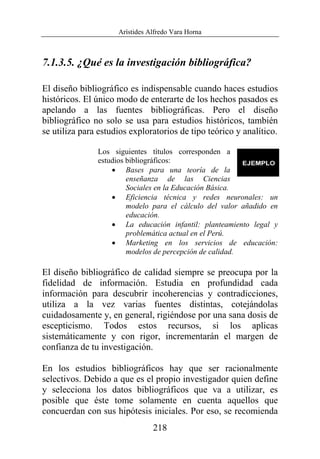Arístides Alfredo Vara Horna
218
7.1.3.5. ¿Qué es la investigación bibliográfica?
El diseño bibliográfico es indispensable cuando haces estudios
históricos. El único modo de enterarte de los hechos pasados es
apelando a las fuentes bibliográficas. Pero el diseño
bibliográfico no solo se usa para estudios históricos, también
se utiliza para estudios exploratorios de tipo teórico y analítico.
Los siguientes títulos corresponden a
estudios bibliográficos:
• Bases para una teoría de la
enseñanza de las Ciencias
Sociales en la Educación Básica.
• Eficiencia técnica y redes neuronales: un
modelo para el cálculo del valor añadido en
educación.
• La educación infantil: planteamiento legal y
problemática actual en el Perú.
• Marketing en los servicios de educación:
modelos de percepción de calidad.
El diseño bibliográfico de calidad siempre se preocupa por la
fidelidad de información. Estudia en profundidad cada
información para descubrir incoherencias y contradicciones,
utiliza a la vez varias fuentes distintas, cotejándolas
cuidadosamente y, en general, rigiéndose por una sana dosis de
escepticismo. Todos estos recursos, si los aplicas
sistemáticamente y con rigor, incrementarán el margen de
confianza de tu investigación.
En los estudios bibliográficos hay que ser racionalmente
selectivos. Debido a que es el propio investigador quien define
y selecciona los datos bibliográficos que va a utilizar, es
posible que éste tome solamente en cuenta aquellos que
concuerdan con sus hipótesis iniciales. Por eso, se recomienda
 