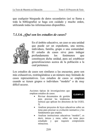 La Tesis de Maestría en Educación Tomo I: El Proyecto de Tesis
219
que cualquier búsqueda de datos secundarios (así se llama a
toda la bibliografía) se haga con cuidado y mucho orden,
utilizando todas las informaciones disponibles.
7.1.3.6. ¿Qué son los estudios de casos?
En el ámbito educativo, un caso es una unidad
que puede ser un expediente, una norma,
individuos, familia, grupo o una comunidad.
El estudio de casos sirve para indagar
profundamente los fenómenos que
constituyen dicha unidad, para así establecer
generalizaciones acerca de la población a la
cual pertenece.
Los estudios de casos son similares a las encuestas, pero son
más exhaustivos, restringiéndose a un número muy limitado de
casos representativos. Los estudios de casos se emplean
cuando se tienen grupos o individuos “modelo” o de muy
difícil acceso.
Acciones típicas de investigaciones que
emplean estudios de casos:
• Revisar documentos de gestión
para precisar las tendencias
teóricas que aplican los directores de las UGEL
X.
• Analizar proyectos de leyes educativas sobre un
tema para precisar su evolución normativa y los
fundamentos que emplea.
• Analizar instituciones educativas “modelo”, es
decir, únicas y raras, sobre un tema poco
estudiado y que requiere comprensión
minuciosa.
 
