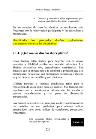 Arístides Alfredo Vara Horna
220
• Observar y entrevistar niños superdotados para
analizar sus métodos de estudio y recreación.
En los estudios de caso las técnicas de recolección más
frecuentes son la observación participante y las entrevistas a
profundidad.
Identificados los principales diseños exploratorios,
continuemos ahora con los descriptivos.
7.1.4. ¿Qué son los diseños descriptivos?
Estos diseños están hechos para describir con la mayor
precisión y fidelidad posible una realidad educativa. Los
diseños descriptivos son, generalmente, cuantitativos. Son
estudios que se abocan más a la amplitud y precisión que a la
profundidad. Se realizan con poblaciones numerosas y abarcan
un gran número de variables y correlaciones.
Utilizan métodos y técnicas estadísticas tanto para la
recolección de datos como para sus análisis. Sus técnicas más
populares son el cuestionario estructurado, las escalas o
pruebas estandarizadas y las guías de observación
estructuradas.
Los diseños descriptivos se usan para medir cuantitativamente
las variables de una población, para obtener índices
matemáticos, tales como índices de correlación, porcentajes,
frecuencias.
Los siguientes títulos corresponden a
estudios descriptivos:
 
