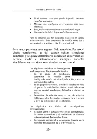 Arístides Alfredo Vara Horna
224
• Si el alumno cree que puede lograrlo, entonces
cumplirá sus metas.
• Mientras más inteligente es el alumno, más notas
obtendrá.
• Si el profesor tiene mejor sueldo trabajará mejor.
• Si uso mi trébol de 3 hojas tendré buena suerte.
Pero no sabemos qué tan asociadas están o si en verdad
están asociadas. Para determinar la relación entre dos o
más variables, se utiliza el diseño correlacional.
Pero nunca podremos estar seguros. Solo son pistas. Por eso, el
diseño correlacional es útil cuando existen situaciones
complejas y se quiere determinar la asociación entre variables.
Permite medir e interrelacionar múltiples variables
simultáneamente en situaciones de observación natural.
Los siguientes objetivos de investigación
tendrán que usar diseños correlacionales:
– En un grupo de estudiantes,
determinar la relación entre
inteligencia, estado nutricional, educación y nivel de
ingreso de los padres.
– En un grupo de docentes, identificar la relación entre
el grado de satisfacción laboral, nivel educativo,
ingreso salarial, condiciones laborales y número de
hijos.
– Determinar la relación entre el uso de métodos
didácticos, años de estudio, residencia rural o urbana
y nivel de aspiraciones en los alumnos.
Los siguientes son títulos de investigaciones
correlacionales:
• Relación entre el autoconcepto de las competencias,
las metas académicas y el rendimiento en alumnos
universitarios de la ciudad de Lima.
• Inteligencia emocional y desempeño docente en la
Facultad de Educación de la Universidad X.
 