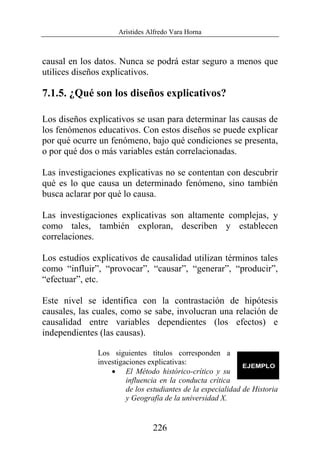 Arístides Alfredo Vara Horna
226
causal en los datos. Nunca se podrá estar seguro a menos que
utilices diseños explicativos.
7.1.5. ¿Qué son los diseños explicativos?
Los diseños explicativos se usan para determinar las causas de
los fenómenos educativos. Con estos diseños se puede explicar
por qué ocurre un fenómeno, bajo qué condiciones se presenta,
o por qué dos o más variables están correlacionadas.
Las investigaciones explicativas no se contentan con descubrir
qué es lo que causa un determinado fenómeno, sino también
busca aclarar por qué lo causa.
Las investigaciones explicativas son altamente complejas, y
como tales, también exploran, describen y establecen
correlaciones.
Los estudios explicativos de causalidad utilizan términos tales
como “influir”, “provocar”, “causar”, “generar”, “producir”,
“efectuar”, etc.
Este nivel se identifica con la contrastación de hipótesis
causales, las cuales, como se sabe, involucran una relación de
causalidad entre variables dependientes (los efectos) e
independientes (las causas).
Los siguientes títulos corresponden a
investigaciones explicativas:
• El Método histórico-crítico y su
influencia en la conducta crítica
de los estudiantes de la especialidad de Historia
y Geografía de la universidad X.
 