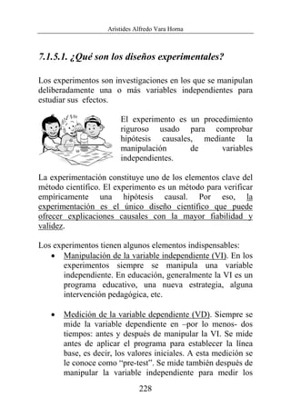 Arístides Alfredo Vara Horna
228
7.1.5.1. ¿Qué son los diseños experimentales?
Los experimentos son investigaciones en los que se manipulan
deliberadamente una o más variables independientes para
estudiar sus efectos.
El experimento es un procedimiento
riguroso usado para comprobar
hipótesis causales, mediante la
manipulación de variables
independientes.
La experimentación constituye uno de los elementos clave del
método científico. El experimento es un método para verificar
empíricamente una hipótesis causal. Por eso, la
experimentación es el único diseño científico que puede
ofrecer explicaciones causales con la mayor fiabilidad y
validez.
Los experimentos tienen algunos elementos indispensables:
• Manipulación de la variable independiente (VI). En los
experimentos siempre se manipula una variable
independiente. En educación, generalmente la VI es un
programa educativo, una nueva estrategia, alguna
intervención pedagógica, etc.
• Medición de la variable dependiente (VD). Siempre se
mide la variable dependiente en –por lo menos- dos
tiempos: antes y después de manipular la VI. Se mide
antes de aplicar el programa para establecer la línea
base, es decir, los valores iniciales. A esta medición se
le conoce como “pre-test”. Se mide también después de
manipular la variable independiente para medir los
 