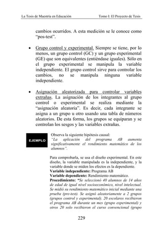 La Tesis de Maestría en Educación Tomo I: El Proyecto de Tesis
229
cambios ocurridos. A esta medición se le conoce como
“pos-test”.
• Grupo control y experimental. Siempre se tiene, por lo
menos, un grupo control (GC) y un grupo experimental
(GE) que son equivalentes (entiéndase iguales). Sólo en
el grupo experimental se manipula la variable
independiente. El grupo control sirve para controlar los
cambios, no se manipula ninguna variable
independiente.
• Asignación aleatorizada para controlar variables
extrañas. La asignación de los integrantes al grupo
control o experimental se realiza mediante la
“asignación aleatoria”. Es decir, cada integrante se
asigna a un grupo u otro usando una tabla de números
aleatorios. De esta forma, los grupos se equiparan y se
controlan los sesgos y las variables extrañas.
Observa la siguiente hipótesis causal:
“La aplicación del programa AB aumenta
significativamente el rendimiento matemático de los
alumnos”.
Para comprobarla, se usa el diseño experimental. En este
diseño, la variable manipulada es la independiente, y la
variable donde se miden los efectos es la dependiente.
Variable independiente: Programa AB
Variable dependiente: Rendimiento matemático.
Procedimiento: “Se seleccionó 40 alumnos de 14 años
de edad de igual nivel socioeconómico, nivel intelectual.
Se midió su rendimiento matemático inicial mediante una
prueba (pre-test). Se asignó aleatoriamente a 2 grupos
(grupos control y experimental). 20 escolares recibieron
el programa AB durante un mes (grupo experimental) y
otros 20 solo recibieron el curso convencional (grupo
 