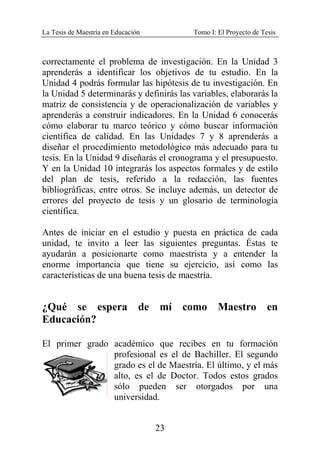 La Tesis de Maestría en Educación Tomo I: El Proyecto de Tesis
23
correctamente el problema de investigación. En la Unidad 3
aprenderás a identificar los objetivos de tu estudio. En la
Unidad 4 podrás formular las hipótesis de tu investigación. En
la Unidad 5 determinarás y definirás las variables, elaborarás la
matriz de consistencia y de operacionalización de variables y
aprenderás a construir indicadores. En la Unidad 6 conocerás
cómo elaborar tu marco teórico y cómo buscar información
científica de calidad. En las Unidades 7 y 8 aprenderás a
diseñar el procedimiento metodológico más adecuado para tu
tesis. En la Unidad 9 diseñarás el cronograma y el presupuesto.
Y en la Unidad 10 integrarás los aspectos formales y de estilo
del plan de tesis, referido a la redacción, las fuentes
bibliográficas, entre otros. Se incluye además, un detector de
errores del proyecto de tesis y un glosario de terminología
científica.
Antes de iniciar en el estudio y puesta en práctica de cada
unidad, te invito a leer las siguientes preguntas. Éstas te
ayudarán a posicionarte como maestrista y a entender la
enorme importancia que tiene su ejercicio, así como las
características de una buena tesis de maestría.
¿Qué se espera de mí como Maestro en
Educación?
El primer grado académico que recibes en tu formación
profesional es el de Bachiller. El segundo
grado es el de Maestría. El último, y el más
alto, es el de Doctor. Todos estos grados
sólo pueden ser otorgados por una
universidad.
 