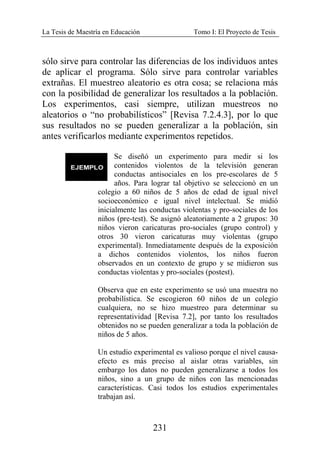 La Tesis de Maestría en Educación Tomo I: El Proyecto de Tesis
231
sólo sirve para controlar las diferencias de los individuos antes
de aplicar el programa. Sólo sirve para controlar variables
extrañas. El muestreo aleatorio es otra cosa; se relaciona más
con la posibilidad de generalizar los resultados a la población.
Los experimentos, casi siempre, utilizan muestreos no
aleatorios o “no probabilísticos” [Revisa 7.2.4.3], por lo que
sus resultados no se pueden generalizar a la población, sin
antes verificarlos mediante experimentos repetidos.
Se diseñó un experimento para medir si los
contenidos violentos de la televisión generan
conductas antisociales en los pre-escolares de 5
años. Para lograr tal objetivo se seleccionó en un
colegio a 60 niños de 5 años de edad de igual nivel
socioeconómico e igual nivel intelectual. Se midió
inicialmente las conductas violentas y pro-sociales de los
niños (pre-test). Se asignó aleatoriamente a 2 grupos: 30
niños vieron caricaturas pro-sociales (grupo control) y
otros 30 vieron caricaturas muy violentas (grupo
experimental). Inmediatamente después de la exposición
a dichos contenidos violentos, los niños fueron
observados en un contexto de grupo y se midieron sus
conductas violentas y pro-sociales (postest).
Observa que en este experimento se usó una muestra no
probabilística. Se escogieron 60 niños de un colegio
cualquiera, no se hizo muestreo para determinar su
representatividad [Revisa 7.2], por tanto los resultados
obtenidos no se pueden generalizar a toda la población de
niños de 5 años.
Un estudio experimental es valioso porque el nivel causa-
efecto es más preciso al aislar otras variables, sin
embargo los datos no pueden generalizarse a todos los
niños, sino a un grupo de niños con las mencionadas
características. Casi todos los estudios experimentales
trabajan así.
 