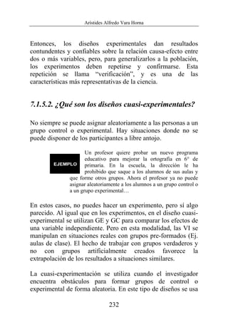 Arístides Alfredo Vara Horna
232
Entonces, los diseños experimentales dan resultados
contundentes y confiables sobre la relación causa-efecto entre
dos o más variables, pero, para generalizarlos a la población,
los experimentos deben repetirse y confirmarse. Esta
repetición se llama “verificación”, y es una de las
características más representativas de la ciencia.
7.1.5.2. ¿Qué son los diseños cuasi-experimentales?
No siempre se puede asignar aleatoriamente a las personas a un
grupo control o experimental. Hay situaciones donde no se
puede disponer de los participantes a libre antojo.
Un profesor quiere probar un nuevo programa
educativo para mejorar la ortografía en 6° de
primaria. En la escuela, la dirección le ha
prohibido que saque a los alumnos de sus aulas y
que forme otros grupos. Ahora el profesor ya no puede
asignar aleatoriamente a los alumnos a un grupo control o
a un grupo experimental…
En estos casos, no puedes hacer un experimento, pero sí algo
parecido. Al igual que en los experimentos, en el diseño cuasi-
experimental se utilizan GE y GC para comparar los efectos de
una variable independiente. Pero en esta modalidad, las VI se
manipulan en situaciones reales con grupos pre-formados (Ej.
aulas de clase). El hecho de trabajar con grupos verdaderos y
no con grupos artificialmente creados favorece la
extrapolación de los resultados a situaciones similares.
La cuasi-experimentación se utiliza cuando el investigador
encuentra obstáculos para formar grupos de control o
experimental de forma aleatoria. En este tipo de diseños se usa
 