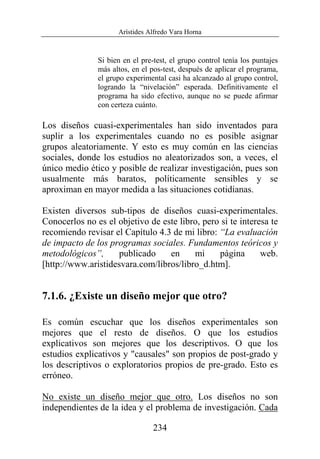 Arístides Alfredo Vara Horna
234
Si bien en el pre-test, el grupo control tenía los puntajes
más altos, en el pos-test, después de aplicar el programa,
el grupo experimental casi ha alcanzado al grupo control,
logrando la “nivelación” esperada. Definitivamente el
programa ha sido efectivo, aunque no se puede afirmar
con certeza cuánto.
Los diseños cuasi-experimentales han sido inventados para
suplir a los experimentales cuando no es posible asignar
grupos aleatoriamente. Y esto es muy común en las ciencias
sociales, donde los estudios no aleatorizados son, a veces, el
único medio ético y posible de realizar investigación, pues son
usualmente más baratos, políticamente sensibles y se
aproximan en mayor medida a las situaciones cotidianas.
Existen diversos sub-tipos de diseños cuasi-experimentales.
Conocerlos no es el objetivo de este libro, pero si te interesa te
recomiendo revisar el Capítulo 4.3 de mi libro: “La evaluación
de impacto de los programas sociales. Fundamentos teóricos y
metodológicos”, publicado en mi página web.
[http://www.aristidesvara.com/libros/libro_d.htm].
7.1.6. ¿Existe un diseño mejor que otro?
Es común escuchar que los diseños experimentales son
mejores que el resto de diseños. O que los estudios
explicativos son mejores que los descriptivos. O que los
estudios explicativos y "causales" son propios de post-grado y
los descriptivos o exploratorios propios de pre-grado. Esto es
erróneo.
No existe un diseño mejor que otro. Los diseños no son
independientes de la idea y el problema de investigación. Cada
 