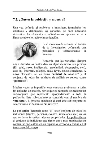 Arístides Alfredo Vara Horna
238
7.2. ¿Qué es la población y muestra?
Una vez definido el problema a investigar, formulados los
objetivos y delimitadas las variables, se hace necesario
determinar los elementos o individuos con quienes se va a
llevar a cabo el estudio o investigación.
Es el momento de delimitar el ámbito
de tu investigación definiendo una
población y seleccionando la
muestra.
Recuerda que las variables siempre
están ubicadas –o contenidas- en algún elemento, sea persona
(Ej. edad, sexo, inteligencia, escolaridad, desempeño, etc.),
cosa (Ej. informes, colegios, aulas, leyes, etc.) o situaciones. A
estos elementos se les llama “unidad de análisis” y el
conjunto de todas las unidades de análisis se conoce como
“población”.
Muchas veces es imposible tener contacto y observar a todas
las unidades de análisis, por lo que es necesario seleccionar un
sub-conjunto que represente apropiadamente a toda la
población. Este sub-conjunto es conocido con el nombre de
“muestra”. El proceso mediante el cual este sub-conjunto es
seleccionado se denomina “muestreo”.
La población (denotada como “N”) es el conjunto de todos los
individuos (objetos, personas, eventos, situaciones, etc.) en los
que se desea investigar algunas propiedades. La población es
el conjunto de individuos que tienen una o más propiedades en
común, se encuentran en un espacio o territorio y varían en el
transcurso del tiempo.
 