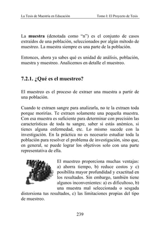La Tesis de Maestría en Educación Tomo I: El Proyecto de Tesis
239
La muestra (denotada como “n”) es el conjunto de casos
extraídos de una población, seleccionados por algún método de
muestreo. La muestra siempre es una parte de la población.
Entonces, ahora ya sabes qué es unidad de análisis, población,
muestra y muestreo. Analicemos en detalle el muestreo.
7.2.1. ¿Qué es el muestreo?
El muestreo es el proceso de extraer una muestra a partir de
una población.
Cuando te extraen sangre para analizarla, no te la extraen toda
porque morirías. Te extraen solamente una pequeña muestra.
Con esa muestra es suficiente para determinar con precisión las
características de toda tu sangre, saber si estás anémico, si
tienes alguna enfermedad, etc. Lo mismo sucede con la
investigación. En la práctica no es necesario estudiar toda la
población para resolver el problema de investigación, sino que,
en general, se puede lograr los objetivos solo con una parte
representativa de ella.
El muestreo proporciona muchas ventajas:
a) ahorra tiempo, b) reduce costos y c)
posibilita mayor profundidad y exactitud en
los resultados. Sin embargo, también tiene
algunos inconvenientes: a) es dificultoso, b)
una muestra mal seleccionada o sesgada
distorsiona tus resultados, c) las limitaciones propias del tipo
de muestreo.
 