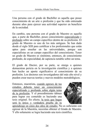 Arístides Alfredo Vara Horna
24
Una persona con el grado de Bachiller es aquella que posee
conocimiento de un arte o profesión y que ha sido entrenado
durante años para ejercer una actividad superior en beneficio
de la sociedad.
En cambio, una persona con el grado de Maestro es aquella
que, a parte de Bachiller, posee conocimiento especializado y
profundo sobre un campo específico dentro de su profesión. El
grado de Maestro es uno de los más antiguos. Se han dado
desde el siglo XIII para certificar a los profesionales que están
aptos para enseñar en las universidades, porque son
especialistas en un campo específico del conocimiento. Tener
un grado de Maestro es sinónimo, entonces, de conocimiento
profundo, de especialidad, de sapiencia notable sobre un tema.
El grado de Doctor, por su parte, se otorga a quienes
demuestran pericia en la investigación científica y a quienes
han hecho un aporte significativo al conocimiento de su
profesión. Los doctores son investigadores del más alto nivel y
pueden crear nuevas teorías y nuevos modelos metodológicos.
Entonces, maestrista, cuando egreses de tus
estudios deberás tener un conocimiento
especializado y profundo sobre algún tema
de tu profesión. Y el procedimiento idóneo
para lograr ese cometido es haciendo una
tesis original. En efecto, la tesis que hagas
será la única y verdadera prueba de tu
aprendizaje en estos dos años de estudio. No es suficiente con
egresar de la Maestría, necesitas obtener el Grado de Maestro.
Y ello solamente se logra haciendo una tesis científica.
 
