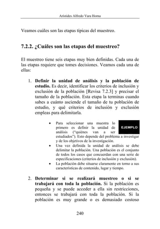 Arístides Alfredo Vara Horna
240
Veamos cuáles son las etapas típicas del muestreo.
7.2.2. ¿Cuáles son las etapas del muestreo?
El muestreo tiene seis etapas muy bien definidas. Cada una de
las etapas requiere que tomes decisiones. Veamos cada una de
ellas:
1. Definir la unidad de análisis y la población de
estudio. Es decir, identificar los criterios de inclusión y
exclusión de la población [Revisa 7.2.3] y precisar el
tamaño de la población. Esta etapa la terminas cuando
sabes a cuánto asciende el tamaño de tu población de
estudio, y qué criterios de inclusión y exclusión
empleas para delimitarla.
• Para seleccionar una muestra lo
primero es definir la unidad de
análisis (“quiénes van a ser
estudiados”). Esto depende del problema a investigar
y de los objetivos de la investigación.
• Una vez definida la unidad de análisis se debe
delimitar la población. Una población es el conjunto
de todos los casos que concuerdan con una serie de
especificaciones (criterios de inclusión y exclusión).
• La población debe situarse claramente en torno a sus
características de contenido, lugar y tiempo.
2. Determinar si se realizará muestreo o si se
trabajará con toda la población. Si la población es
pequeña y se puede acceder a ella sin restricciones,
entonces se trabajará con toda la población. Si la
población es muy grande o es demasiado costoso
 