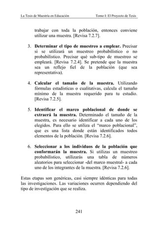 La Tesis de Maestría en Educación Tomo I: El Proyecto de Tesis
241
trabajar con toda la población, entonces conviene
utilizar una muestra. [Revisa 7.2.7].
3. Determinar el tipo de muestreo a emplear. Precisar
si se utilizará un muestreo probabilístico o no
probabilístico. Precisar qué sub-tipo de muestreo se
empleará. [Revisa 7.2.4]. Se pretende que la muestra
sea un reflejo fiel de la población (que sea
representativa).
4. Calcular el tamaño de la muestra. Utilizando
fórmulas estadísticas o cualitativas, calcula el tamaño
mínimo de la muestra requerido para tu estudio.
[Revisa 7.2.5].
5. Identificar el marco poblacional de donde se
extraerá la muestra. Determinado el tamaño de la
muestra, es necesario identificar a cada uno de los
elegidos. Para ello se utiliza el “marco poblacional”,
que es una lista donde están identificados todos
elementos de la población. [Revisa 7.2.6].
6. Seleccionar a los individuos de la población que
conformarán la muestra. Si utilizas un muestreo
probabilístico, utilizarás una tabla de números
aleatorios para seleccionar -del marco muestral- a cada
uno de los integrantes de la muestra. [Revisa 7.2.6].
Estas etapas son genéricas, casi siempre idénticas para todas
las investigaciones. Las variaciones ocurren dependiendo del
tipo de investigación que se realiza.
 