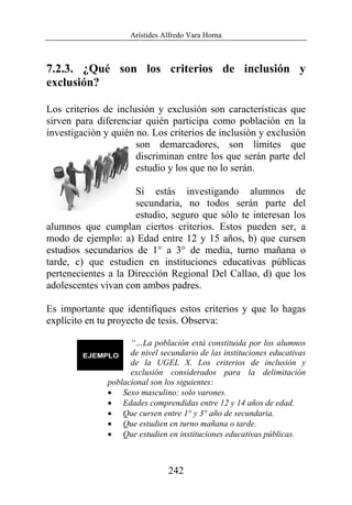 Arístides Alfredo Vara Horna
242
7.2.3. ¿Qué son los criterios de inclusión y
exclusión?
Los criterios de inclusión y exclusión son características que
sirven para diferenciar quién participa como población en la
investigación y quién no. Los criterios de inclusión y exclusión
son demarcadores, son límites que
discriminan entre los que serán parte del
estudio y los que no lo serán.
Si estás investigando alumnos de
secundaria, no todos serán parte del
estudio, seguro que sólo te interesan los
alumnos que cumplan ciertos criterios. Estos pueden ser, a
modo de ejemplo: a) Edad entre 12 y 15 años, b) que cursen
estudios secundarios de 1° a 3° de media, turno mañana o
tarde, c) que estudien en instituciones educativas públicas
pertenecientes a la Dirección Regional Del Callao, d) que los
adolescentes vivan con ambos padres.
Es importante que identifiques estos criterios y que lo hagas
explícito en tu proyecto de tesis. Observa:
“…La población está constituida por los alumnos
de nivel secundario de las instituciones educativas
de la UGEL X. Los criterios de inclusión y
exclusión considerados para la delimitación
poblacional son los siguientes:
• Sexo masculino: solo varones.
• Edades comprendidas entre 12 y 14 años de edad.
• Que cursen entre 1° y 3° año de secundaria.
• Que estudien en turno mañana o tarde.
• Que estudien en instituciones educativas públicas.
 