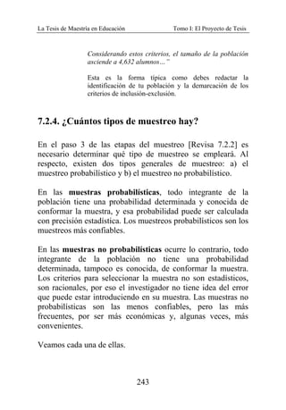 La Tesis de Maestría en Educación Tomo I: El Proyecto de Tesis
243
Considerando estos criterios, el tamaño de la población
asciende a 4,632 alumnos…”
Esta es la forma típica como debes redactar la
identificación de tu población y la demarcación de los
criterios de inclusión-exclusión.
7.2.4. ¿Cuántos tipos de muestreo hay?
En el paso 3 de las etapas del muestreo [Revisa 7.2.2] es
necesario determinar qué tipo de muestreo se empleará. Al
respecto, existen dos tipos generales de muestreo: a) el
muestreo probabilístico y b) el muestreo no probabilístico.
En las muestras probabilísticas, todo integrante de la
población tiene una probabilidad determinada y conocida de
conformar la muestra, y esa probabilidad puede ser calculada
con precisión estadística. Los muestreos probabilísticos son los
muestreos más confiables.
En las muestras no probabilísticas ocurre lo contrario, todo
integrante de la población no tiene una probabilidad
determinada, tampoco es conocida, de conformar la muestra.
Los criterios para seleccionar la muestra no son estadísticos,
son racionales, por eso el investigador no tiene idea del error
que puede estar introduciendo en su muestra. Las muestras no
probabilísticas son las menos confiables, pero las más
frecuentes, por ser más económicas y, algunas veces, más
convenientes.
Veamos cada una de ellas.
 