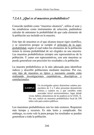 Arístides Alfredo Vara Horna
244
7.2.4.1. ¿Qué es el muestreo probabilístico?
Conocido también como “muestreo aleatorio”, utiliza el azar y
las estadísticas como instrumentos de selección, pudiéndose
calcular de antemano la probabilidad de que cada elemento de
la población sea incluido en la muestra.
Este tipo de muestreo es el que alcanza mayor rigor científico,
y se caracteriza porque se cumple el principio de la equi-
probabilidad, según el cual todos los elementos de la población
tienen la misma probabilidad de ser elegidos en una muestra.
Las muestras probabilísticas siempre son representativas de la
población. Y como son representativas, con este muestreo se
puede generalizar con precisión los resultados a la población.
La muestra probabilística es la más adecuada para identificar
índices y describir poblaciones mediante muestras. Por eso,
este tipo de muestreo es típico y necesario cuando estás
realizando investigaciones cuantitativas, descriptivas y
correlacionales.
Un investigador quiere determinar cuántos pre-
escolares de 3 a 5 años presentan desnutrición
crónica y cuántos no, y qué variables están
asociadas (nivel socioeconómico, lugar donde
viven, hábitos alimenticios de los padres) en la UGEL X.
Por eso, realizó un muestreo probabilístico local de 350
niños solo para centros públicos.
Los muestreos probabilísticos son los más costosos. Requieren
más tiempo y recursos. Es más lento y complicado. Sin
embargo, su costo vale la pena porque los resultados se pueden
generalizar a toda la población.
 
