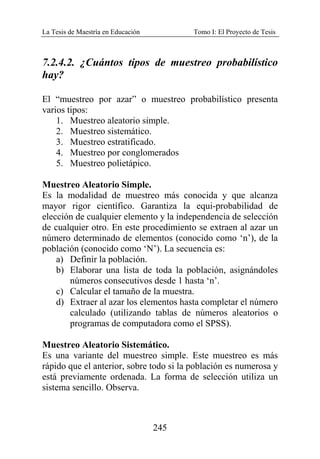 La Tesis de Maestría en Educación Tomo I: El Proyecto de Tesis
245
7.2.4.2. ¿Cuántos tipos de muestreo probabilístico
hay?
El “muestreo por azar” o muestreo probabilístico presenta
varios tipos:
1. Muestreo aleatorio simple.
2. Muestreo sistemático.
3. Muestreo estratificado.
4. Muestreo por conglomerados
5. Muestreo polietápico.
Muestreo Aleatorio Simple.
Es la modalidad de muestreo más conocida y que alcanza
mayor rigor científico. Garantiza la equi-probabilidad de
elección de cualquier elemento y la independencia de selección
de cualquier otro. En este procedimiento se extraen al azar un
número determinado de elementos (conocido como ‘n’), de la
población (conocido como ‘N’). La secuencia es:
a) Definir la población.
b) Elaborar una lista de toda la población, asignándoles
números consecutivos desde 1 hasta ‘n’.
c) Calcular el tamaño de la muestra.
d) Extraer al azar los elementos hasta completar el número
calculado (utilizando tablas de números aleatorios o
programas de computadora como el SPSS).
Muestreo Aleatorio Sistemático.
Es una variante del muestreo simple. Este muestreo es más
rápido que el anterior, sobre todo si la población es numerosa y
está previamente ordenada. La forma de selección utiliza un
sistema sencillo. Observa.
 