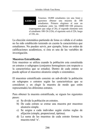 Arístides Alfredo Vara Horna
246
Tenemos 10,000 estudiantes (en una lista) y
queremos obtener una muestra de 100
estudiantes. Primero elegimos al azar un
estudiante entre los 10000/100=100 primeros
(supongamos que salga el 26), el segundo elemento será
el estudiante 100+26 (126), el siguiente será el 226, luego
el 326, etc.
La elección sistemática partiendo de listas es válida si el orden
no ha sido establecido teniendo en cuenta la característica que
estudiamos. No pueden servir, por ejemplo, listas en orden de
calificaciones académicas, si ésta es una de las variables de
investigación.
Muestreo Estratificado.
Este muestreo se utiliza cuando la población esta constituida
en estratos o subgrupos (conjuntos homogéneos con respecto a
la característica que se estudia). Dentro de cada estrato se
puede aplicar el muestreo aleatorio simple o sistemático.
El muestreo estratificado consiste en sub-dividir la población
en subgrupos o estratos según las características que se
consideren y en elegir la muestra de modo que estén
representados los diferentes estratos.
Para obtener la muestra estratificada, se siguen los siguientes
pasos:
a) Se divide la población en estratos.
b) De cada estrato se extrae una muestra por muestreo
aleatorio simple.
c) Se asigna a cada individuo según ciertas reglas de
afijación (simple, proporcional, óptima).
d) La suma de las muestras de cada estrato forman la
muestra total ‘n’.
 