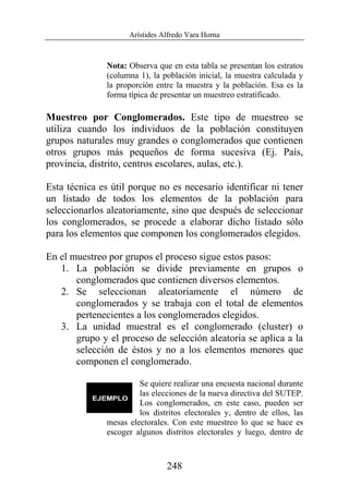 Arístides Alfredo Vara Horna
248
Nota: Observa que en esta tabla se presentan los estratos
(columna 1), la población inicial, la muestra calculada y
la proporción entre la muestra y la población. Esa es la
forma típica de presentar un muestreo estratificado.
Muestreo por Conglomerados. Este tipo de muestreo se
utiliza cuando los individuos de la población constituyen
grupos naturales muy grandes o conglomerados que contienen
otros grupos más pequeños de forma sucesiva (Ej. País,
provincia, distrito, centros escolares, aulas, etc.).
Esta técnica es útil porque no es necesario identificar ni tener
un listado de todos los elementos de la población para
seleccionarlos aleatoriamente, sino que después de seleccionar
los conglomerados, se procede a elaborar dicho listado sólo
para los elementos que componen los conglomerados elegidos.
En el muestreo por grupos el proceso sigue estos pasos:
1. La población se divide previamente en grupos o
conglomerados que contienen diversos elementos.
2. Se seleccionan aleatoriamente el número de
conglomerados y se trabaja con el total de elementos
pertenecientes a los conglomerados elegidos.
3. La unidad muestral es el conglomerado (cluster) o
grupo y el proceso de selección aleatoria se aplica a la
selección de éstos y no a los elementos menores que
componen el conglomerado.
Se quiere realizar una encuesta nacional durante
las elecciones de la nueva directiva del SUTEP.
Los conglomerados, en este caso, pueden ser
los distritos electorales y, dentro de ellos, las
mesas electorales. Con este muestreo lo que se hace es
escoger algunos distritos electorales y luego, dentro de
 