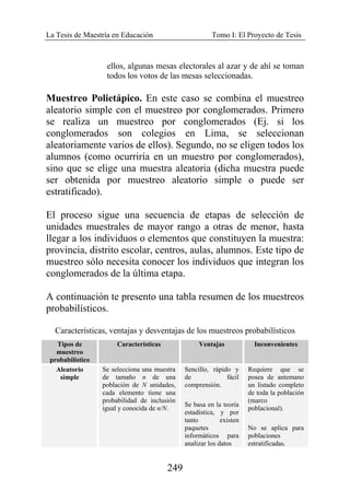 La Tesis de Maestría en Educación Tomo I: El Proyecto de Tesis
249
ellos, algunas mesas electorales al azar y de ahí se toman
todos los votos de las mesas seleccionadas.
Muestreo Polietápico. En este caso se combina el muestreo
aleatorio simple con el muestreo por conglomerados. Primero
se realiza un muestreo por conglomerados (Ej. si los
conglomerados son colegios en Lima, se seleccionan
aleatoriamente varios de ellos). Segundo, no se eligen todos los
alumnos (como ocurriría en un muestro por conglomerados),
sino que se elige una muestra aleatoria (dicha muestra puede
ser obtenida por muestreo aleatorio simple o puede ser
estratificado).
El proceso sigue una secuencia de etapas de selección de
unidades muestrales de mayor rango a otras de menor, hasta
llegar a los individuos o elementos que constituyen la muestra:
provincia, distrito escolar, centros, aulas, alumnos. Este tipo de
muestreo sólo necesita conocer los individuos que integran los
conglomerados de la última etapa.
A continuación te presento una tabla resumen de los muestreos
probabilísticos.
Características, ventajas y desventajas de los muestreos probabilísticos
Tipos de
muestreo
probabilístico
Características Ventajas Inconvenientes
Aleatorio
simple
Se selecciona una muestra
de tamaño n de una
población de N unidades,
cada elemento tiene una
probabilidad de inclusión
igual y conocida de n/N.
Sencillo, rápido y
de fácil
comprensión.
Se basa en la teoría
estadística, y por
tanto existen
paquetes
informáticos para
analizar los datos
Requiere que se
posea de antemano
un listado completo
de toda la población
(marco
poblacional).
No se aplica para
poblaciones
estratificadas.
 