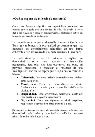 La Tesis de Maestría en Educación Tomo I: El Proyecto de Tesis
25
¿Qué se espera de mi tesis de maestría?
Como ser Maestro significa ser especialista, entonces, se
espera que tu tesis sea una prueba de ello. Es decir, la tesis
debe ser rigurosa y poseer conocimientos profundos sobre un
tema específico de tu profesión.
La maestría culmina con el desarrollo y sustentación de una
Tesis que te brindará la oportunidad de demostrar que haz
integrado los conocimientos adquiridos en una forma
coherente y que haz realizado un aporte original a tu profesión.
La tesis sirve para describir, informar y explicar un
descubrimiento o un tema, proponer una innovación
pedagógica, desarrollar una idea educativa, una obra, un
proyecto profesional o presentar el resultado de una
investigación. Por eso se espera que cumpla cuatro requisitos
básicos:
• Coherencia. No debe existir contradicciones lógicas
entre sus partes.
• Consistencia. Debe ser sistemática, es decir,
fundamentarse en teorías y en una amplia revisión de la
bibliografía.
• Originalidad. Debe ser creativa, contener el estilo del
maestrista y sus aportes innovadores.
• Objetividad. Debe ser rigurosa a nivel empírico,
respetando los procedimientos metodológicos.
Si haces y sustentas una tesis de maestría demostrarás que haz
desarrollado habilidades y capacidades académicas de alto
nivel. Entre las más importantes:
 