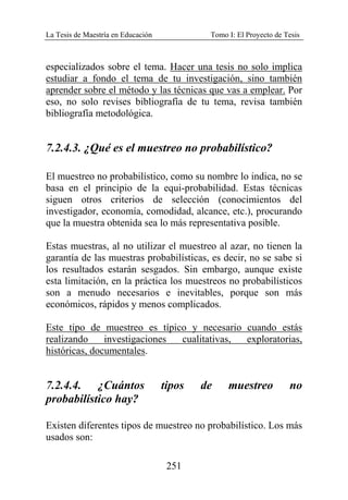 La Tesis de Maestría en Educación Tomo I: El Proyecto de Tesis
251
especializados sobre el tema. Hacer una tesis no solo implica
estudiar a fondo el tema de tu investigación, sino también
aprender sobre el método y las técnicas que vas a emplear. Por
eso, no solo revises bibliografía de tu tema, revisa también
bibliografía metodológica.
7.2.4.3. ¿Qué es el muestreo no probabilístico?
El muestreo no probabilístico, como su nombre lo indica, no se
basa en el principio de la equi-probabilidad. Estas técnicas
siguen otros criterios de selección (conocimientos del
investigador, economía, comodidad, alcance, etc.), procurando
que la muestra obtenida sea lo más representativa posible.
Estas muestras, al no utilizar el muestreo al azar, no tienen la
garantía de las muestras probabilísticas, es decir, no se sabe si
los resultados estarán sesgados. Sin embargo, aunque existe
esta limitación, en la práctica los muestreos no probabilísticos
son a menudo necesarios e inevitables, porque son más
económicos, rápidos y menos complicados.
Este tipo de muestreo es típico y necesario cuando estás
realizando investigaciones cualitativas, exploratorias,
históricas, documentales.
7.2.4.4. ¿Cuántos tipos de muestreo no
probabilístico hay?
Existen diferentes tipos de muestreo no probabilístico. Los más
usados son:
 