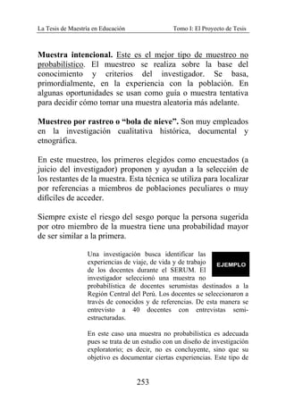 La Tesis de Maestría en Educación Tomo I: El Proyecto de Tesis
253
Muestra intencional. Este es el mejor tipo de muestreo no
probabilístico. El muestreo se realiza sobre la base del
conocimiento y criterios del investigador. Se basa,
primordialmente, en la experiencia con la población. En
algunas oportunidades se usan como guía o muestra tentativa
para decidir cómo tomar una muestra aleatoria más adelante.
Muestreo por rastreo o “bola de nieve”. Son muy empleados
en la investigación cualitativa histórica, documental y
etnográfica.
En este muestreo, los primeros elegidos como encuestados (a
juicio del investigador) proponen y ayudan a la selección de
los restantes de la muestra. Esta técnica se utiliza para localizar
por referencias a miembros de poblaciones peculiares o muy
difíciles de acceder.
Siempre existe el riesgo del sesgo porque la persona sugerida
por otro miembro de la muestra tiene una probabilidad mayor
de ser similar a la primera.
Una investigación busca identificar las
experiencias de viaje, de vida y de trabajo
de los docentes durante el SERUM. El
investigador seleccionó una muestra no
probabilística de docentes serumistas destinados a la
Región Central del Perú. Los docentes se seleccionaron a
través de conocidos y de referencias. De esta manera se
entrevisto a 40 docentes con entrevistas semi-
estructuradas.
En este caso una muestra no probabilística es adecuada
pues se trata de un estudio con un diseño de investigación
exploratorio; es decir, no es concluyente, sino que su
objetivo es documentar ciertas experiencias. Este tipo de
 