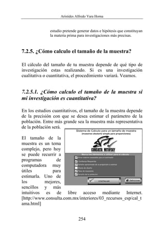 Arístides Alfredo Vara Horna
254
estudio pretende generar datos e hipótesis que constituyan
la materia prima para investigaciones más precisas.
7.2.5. ¿Cómo calculo el tamaño de la muestra?
El cálculo del tamaño de tu muestra depende de qué tipo de
investigación estas realizando. Si es una investigación
cualitativa o cuantitativa, el procedimiento variará. Veamos.
7.2.5.1. ¿Cómo calculo el tamaño de la muestra si
mi investigación es cuantitativa?
En los estudios cuantitativos, el tamaño de la muestra depende
de la precisión con que se desea estimar el parámetro de la
población. Entre más grande sea la muestra más representativa
de la población será.
El tamaño de la
muestra es un tema
complejo, pero hoy
se puede recurrir a
programas de
computadora muy
útiles para
estimarla. Uno de
los mejores,
sencillos y más
intuitivos es de libre acceso mediante Internet.
[http://www.consulta.com.mx/interiores/03_recursos_esp/cal_t
ama.html]
 