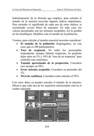 La Tesis de Maestría en Educación Tomo I: El Proyecto de Tesis
255
Indistintamente de la fórmula que emplees, para calcular el
tamaño de la muestra necesitas algunos índices importantes.
Para entender el significado de cada uno de estos índices, te
recomiendo revisar libros de muestreo. En todo caso, los
valores presentados son los mínimos aceptables. En lo posible
no los modifiques. Modifica solo el tamaño de la población.
Veamos, para calcular el tamaño muestral necesitas considerar:
• El tamaño de la población (Supongamos, en este
caso, que es 300 participantes).
• Tasa de respuesta. No todos los encuestados
responderán, siempre faltarán respuestas. Es prudente
dejar entre un 5% y 10% de “tasa de no respuesta” para
controlar esas omisiones.
• Tamaño aproximado de la proporción. Considera
casi siempre un 50%.
• Error máximo aceptable. Considera un promedio del
5%.
• Nivel de confianza. Considera como mínimo el 95%.
Con estos datos ya puedes calcular el tamaño de tu muestra.
Observa que cada uno de los requisitos mencionados está en el
cuadro siguiente:
 