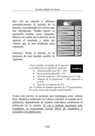 Arístides Alfredo Vara Horna
256
Haz clic en calcular y obtienes
automáticamente el tamaño de la
muestra, considerando los valores que
haz introducido. Puedes repetir la
operación cuantas veces requieras.
Observa el cuadro de la derecha, en él
aparece el resultado y todos los
valores que se han empleado para
calcularla.
Entonces, hecho el cálculo, en tu
proyecto de tesis puedes escribir lo
siguiente:
“Para calcular el tamaño de la muestra
se consideraron los siguientes supuestos:
• Tamaño poblacional (N) = 300.
• Error máximo admisible = 5%.
• Nivel de confianza = 95% (equivale a Z=1.96)
• Tamaño de la proporción = 50% (equivale a
p=0.5)
• Tasa de no respuesta del 5%.
Así, se obtuvo un tamaño muestral de 177 participantes,
los cuales serán seleccionados aleatoriamente”.
Como eres novato, te aconsejo que mantengas estos valores
fijos. Modifica solamente los valores referidos al tamaño de la
población, dependiendo de cuántos individuos conforman la
población de tu estudio. Si vas a realizar muestreos más
complejos, te recomiendo revisar libros de estadística y
consultar a tus profesores.
 