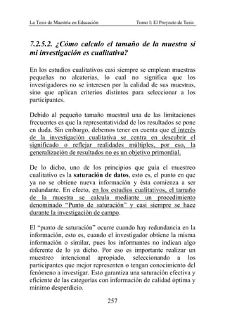 La Tesis de Maestría en Educación Tomo I: El Proyecto de Tesis
257
7.2.5.2. ¿Cómo calculo el tamaño de la muestra si
mi investigación es cualitativa?
En los estudios cualitativos casi siempre se emplean muestras
pequeñas no aleatorias, lo cual no significa que los
investigadores no se interesen por la calidad de sus muestras,
sino que aplican criterios distintos para seleccionar a los
participantes.
Debido al pequeño tamaño muestral una de las limitaciones
frecuentes es que la representatividad de los resultados se pone
en duda. Sin embargo, debemos tener en cuenta que el interés
de la investigación cualitativa se centra en descubrir el
significado o reflejar realidades múltiples, por eso, la
generalización de resultados no es un objetivo primordial.
De lo dicho, uno de los principios que guía el muestreo
cualitativo es la saturación de datos, esto es, el punto en que
ya no se obtiene nueva información y ésta comienza a ser
redundante. En efecto, en los estudios cualitativos, el tamaño
de la muestra se calcula mediante un procedimiento
denominado “Punto de saturación” y casi siempre se hace
durante la investigación de campo.
El “punto de saturación” ocurre cuando hay redundancia en la
información, esto es, cuando el investigador obtiene la misma
información o similar, pues los informantes no indican algo
diferente de lo ya dicho. Por eso es importante realizar un
muestreo intencional apropiado, seleccionando a los
participantes que mejor representen o tengan conocimiento del
fenómeno a investigar. Esto garantiza una saturación efectiva y
eficiente de las categorías con información de calidad óptima y
mínimo desperdicio.
 
