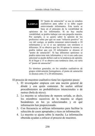 Arístides Alfredo Vara Horna
258
El “punto de saturación” se usa en estudios
cualitativos para saber si se debe seguir
entrevistando informantes. Esta teoría se
basa en el principio de la variabilidad de
opiniones de los informantes. Si no hay mucha
variabilidad, se podría trabajar con una pequeña muestra.
Por ejemplo, si se quiere saber la opinión de los
profesores sobre por qué no usan “refuerzo positivo” en
vez del castigo, se podría comenzar entrevistando a 10
informantes y se ve si sus opiniones son similares o
diferentes. Si se observa que los 10 opinan lo mismo, se
podría indicar que con 10 informantes se alcanza el
“punto de saturación”. Si hay diferentes opiniones se
podría entrevistar más informantes y ver si con cada caso
adicional se puede definir cuál es la tendencia de opinión.
Si al llegar a 15 se observa una tendencia clara, ese sería
el “punto de saturación”.
En términos generales, en los estudios cualitativos de
grupos relativamente homogéneos, el punto de saturación
se alcanza entre 15 a 20 informantes.
El proceso de muestreo cualitativo tiene los siguientes pasos:
1. El investigador empieza con una noción general de
dónde y con quién comenzar. Se suelen utilizar
procedimientos no probabilísticos intencionales o de
rastreo (bola de nieve).
2. La muestra se selecciona de manera seriada, es decir,
los miembros sucesivos de la muestra se eligen
basándonos en los ya seleccionados y en qué
información han proporcionado.
3. Con frecuencia se utilizan informantes para facilitar la
selección de casos apropiados y ricos en información.
4. La muestra se ajusta sobre la marcha. La información
obtenida ayudan a enfocar el proceso de muestreo.
 