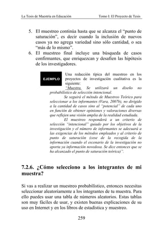 La Tesis de Maestría en Educación Tomo I: El Proyecto de Tesis
259
5. El muestreo continúa hasta que se alcanza el “punto de
saturación”, es decir cuando la inclusión de nuevos
casos ya no agrega variedad sino sólo cantidad, o sea
“más de lo mismo”.
6. El muestreo final incluye una búsqueda de casos
confirmantes, que enriquezcan y desafíen las hipótesis
de los investigadores.
Una redacción típica del muestreo en los
proyectos de investigación cualitativa es la
siguiente:
“Muestra. Se utilizará un diseño no
probabilístico de selección intencional.
Se seguirá el método de Muestreo Teórico para
seleccionar a los informantes (Vara, 2007b), no dirigido
a la cantidad de casos sino al “potencial” de cada uno
en función de obtener opiniones y valoraciones diversas
que reflejen una visión amplia de la realidad estudiada.
El muestreo responderá a un criterio de
selección “intencional” guiado por los objetivos de la
investigación y el número de informantes se adecuará a
las exigencias de los métodos empleados y al criterio de
punto de saturación (cese de la recogida de la
información cuando el escenario de la investigación no
aporta ya información novedosa. Se dice entonces que se
ha alcanzado el punto de saturación teórica)”.
7.2.6. ¿Cómo selecciono a los integrantes de mi
muestra?
Si vas a realizar un muestreo probabilístico, entonces necesitas
seleccionar aleatoriamente a los integrantes de tu muestra. Para
ello puedes usar una tabla de números aleatorios. Estas tablas
son muy fáciles de usar, y existen buenas explicaciones de su
uso en Internet y en los libros de estadística y muestreo.
 