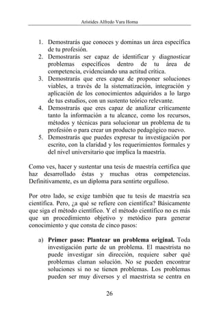 Arístides Alfredo Vara Horna
26
1. Demostrarás que conoces y dominas un área específica
de tu profesión.
2. Demostrarás ser capaz de identificar y diagnosticar
problemas específicos dentro de tu área de
competencia, evidenciando una actitud crítica.
3. Demostrarás que eres capaz de proponer soluciones
viables, a través de la sistematización, integración y
aplicación de los conocimientos adquiridos a lo largo
de tus estudios, con un sustento teórico relevante.
4. Demostrarás que eres capaz de analizar críticamente
tanto la información a tu alcance, como los recursos,
métodos y técnicas para solucionar un problema de tu
profesión o para crear un producto pedagógico nuevo.
5. Demostrarás que puedes expresar tu investigación por
escrito, con la claridad y los requerimientos formales y
del nivel universitario que implica la maestría.
Como ves, hacer y sustentar una tesis de maestría certifica que
haz desarrollado éstas y muchas otras competencias.
Definitivamente, es un diploma para sentirte orgulloso.
Por otro lado, se exige también que tu tesis de maestría sea
científica. Pero, ¿a qué se refiere con científica? Básicamente
que siga el método científico. Y el método científico no es más
que un procedimiento objetivo y metódico para generar
conocimiento y que consta de cinco pasos:
a) Primer paso: Plantear un problema original. Toda
investigación parte de un problema. El maestrista no
puede investigar sin dirección, requiere saber qué
problemas claman solución. No se pueden encontrar
soluciones si no se tienen problemas. Los problemas
pueden ser muy diversos y el maestrista se centra en
 