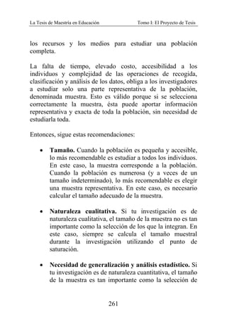 La Tesis de Maestría en Educación Tomo I: El Proyecto de Tesis
261
los recursos y los medios para estudiar una población
completa.
La falta de tiempo, elevado costo, accesibilidad a los
individuos y complejidad de las operaciones de recogida,
clasificación y análisis de los datos, obliga a los investigadores
a estudiar solo una parte representativa de la población,
denominada muestra. Esto es válido porque si se selecciona
correctamente la muestra, ésta puede aportar información
representativa y exacta de toda la población, sin necesidad de
estudiarla toda.
Entonces, sigue estas recomendaciones:
• Tamaño. Cuando la población es pequeña y accesible,
lo más recomendable es estudiar a todos los individuos.
En este caso, la muestra corresponde a la población.
Cuando la población es numerosa (y a veces de un
tamaño indeterminado), lo más recomendable es elegir
una muestra representativa. En este caso, es necesario
calcular el tamaño adecuado de la muestra.
• Naturaleza cualitativa. Si tu investigación es de
naturaleza cualitativa, el tamaño de la muestra no es tan
importante como la selección de los que la integran. En
este caso, siempre se calcula el tamaño muestral
durante la investigación utilizando el punto de
saturación.
• Necesidad de generalización y análisis estadístico. Si
tu investigación es de naturaleza cuantitativa, el tamaño
de la muestra es tan importante como la selección de
 