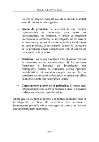 Arístides Alfredo Vara Horna
262
los que la integran. Siempre calcula el tamaño muestral
antes de iniciar la investigación.
• Grado de precisión. La selección de una muestra
representativa es importante para todos los
investigadores. No obstante, el grado de precisión
necesario o la tolerancia del investigador de los errores
de muestreo y ajenos al muestreo pueden ser distintos
en cada proyecto, especialmente cuando la reducción
de la precisión pueda compensarse con el ahorro de
costes u otros beneficios.
• Recursos. Los costos asociados a las diversas técnicas
de muestreo varían enormemente. Si los recursos
financieros y humanos del investigador son
restringidos, habrán de eliminarse ciertas opciones
probabilísticas. Si necesitas cumplir con un plazo o
completar un proyecto rápidamente, es mejor que elijas
un diseño simple que ocupe poco tiempo.
• Conocimiento previo de la población. Mientras más
información poseas sobre la población, más te conviene
realizar un muestreo probabilístico.
Ahora que ya elegiste el diseño y muestreo adecuado para tu
investigación, es hora de determinar las técnicas e
instrumentos que utilizarás para recoger tus datos y las técnicas
que emplearás para analizarlos.
 